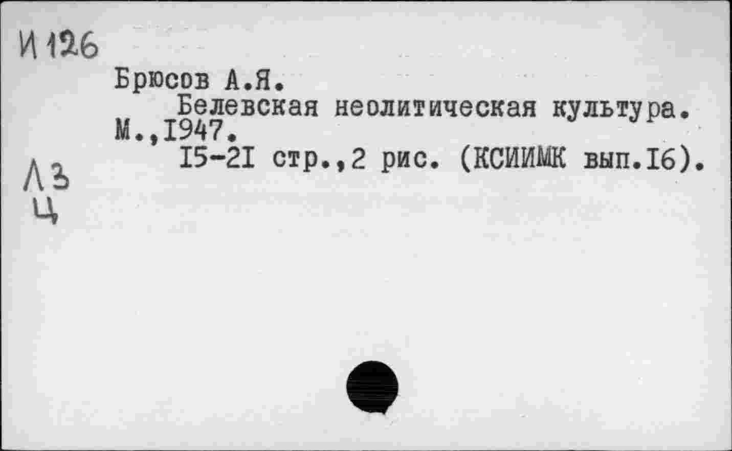 ﻿Брюсов А.Я.
Белевская неолитическая культура.
М.,1947.	™
15-21 стр.,2 рис. (КСИИШ вып.16).